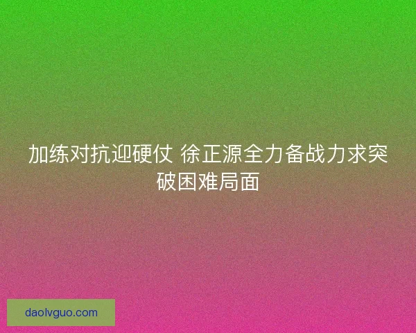 加练对抗迎硬仗 徐正源全力备战力求突破困难局面