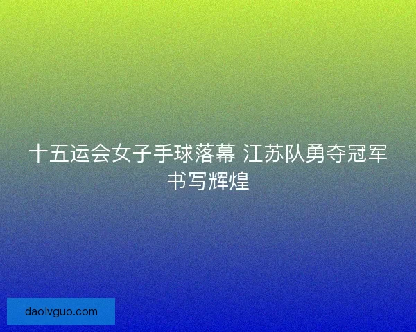 十五运会女子手球落幕 江苏队勇夺冠军书写辉煌