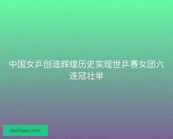 中国女乒创造辉煌历史实现世乒赛女团六连冠壮举